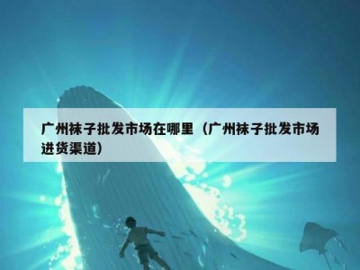 广州袜子批发市场在哪里（广州袜子批发市场进货渠道）