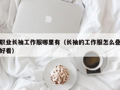 职业长袖工作服哪里有（长袖的工作服怎么叠好看）