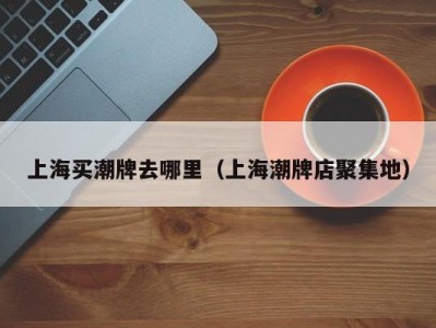 上海买潮牌去哪里（上海潮牌店聚集地）
