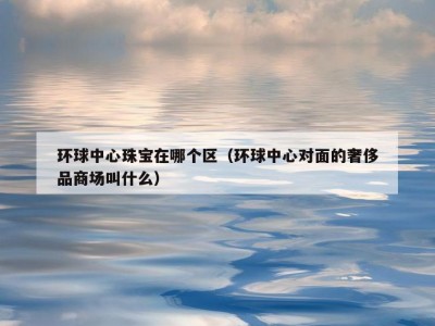 环球中心珠宝在哪个区（环球中心对面的奢侈品商场叫什么）