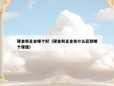 硬金和足金哪个好（硬金和足金有什么区别哪个保值）