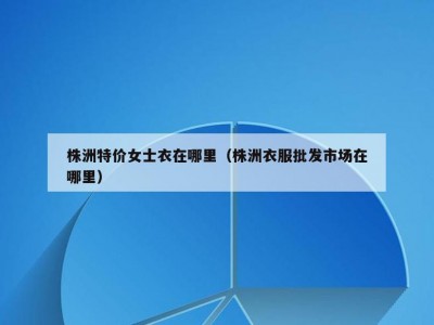 株洲特价女士衣在哪里（株洲衣服批发市场在哪里）