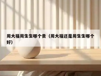 周大福周生生哪个贵（周大福还是周生生哪个好）