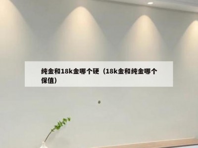 纯金和18k金哪个硬（18k金和纯金哪个保值）