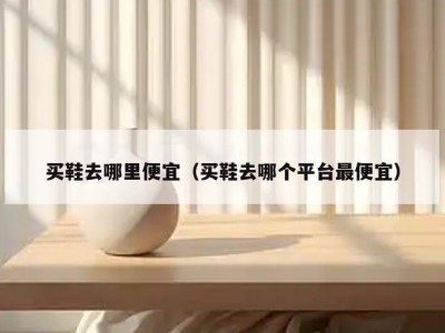 买鞋去哪里便宜（买鞋去哪个平台最便宜）