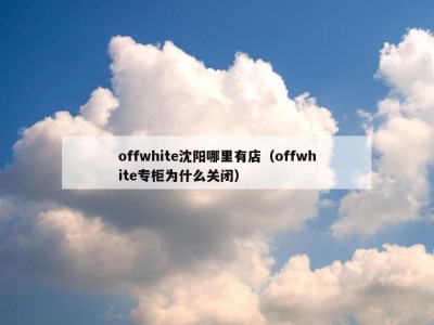 offwhite沈阳哪里有店（offwhite专柜为什么关闭）