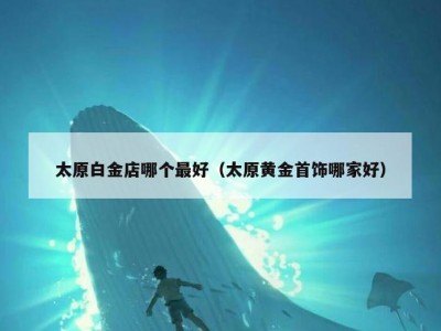太原白金店哪个最好（太原黄金首饰哪家好）