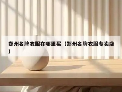 郑州名牌衣服在哪里买（郑州名牌衣服专卖店）