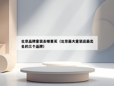 北京品牌童装去哪里买（北京最大童装店最出名的三个品牌）