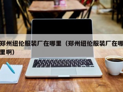 郑州纽伦服装厂在哪里（郑州纽伦服装厂在哪里啊）