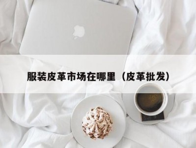 服装皮革市场在哪里（皮革批发）