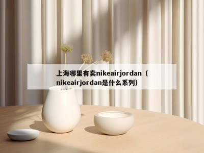 上海哪里有卖nikeairjordan（nikeairjordan是什么系列）