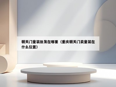 朝天门童装批发在哪里（重庆朝天门卖童装在什么位置）