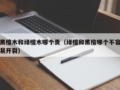 黑檀木和绿檀木哪个贵（绿檀和黑檀哪个不容易开裂）