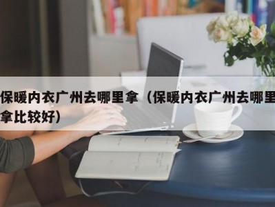 保暖内衣广州去哪里拿（保暖内衣广州去哪里拿比较好）