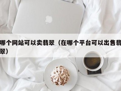 哪个网站可以卖翡翠（在哪个平台可以出售翡翠）
