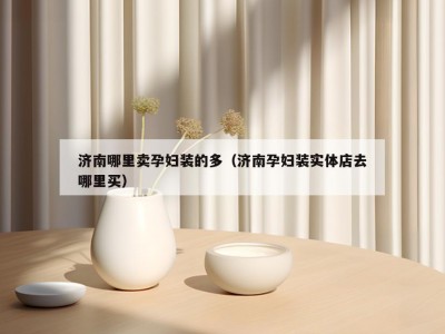 济南哪里卖孕妇装的多（济南孕妇装实体店去哪里买）