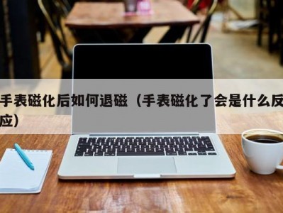 手表磁化后如何退磁（手表磁化了会是什么反应）