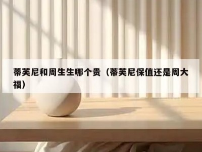 蒂芙尼和周生生哪个贵（蒂芙尼保值还是周大福）