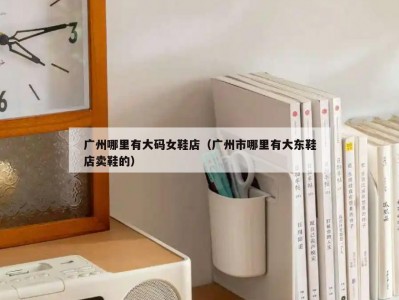 广州哪里有大码女鞋店（广州市哪里有大东鞋店卖鞋的）