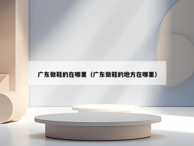 广东做鞋的在哪里（广东做鞋的地方在哪里）