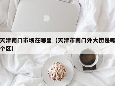 天津南门市场在哪里（天津市南门外大街是哪个区）