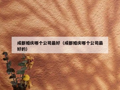 成都婚庆哪个公司最好（成都婚庆哪个公司最好的）