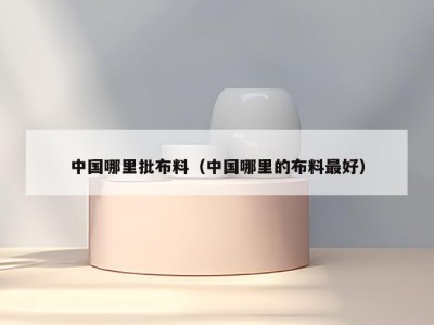 中国哪里批布料（中国哪里的布料最好）