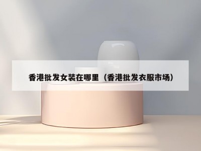 香港批发女装在哪里（香港批发衣服市场）