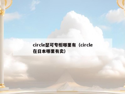 circle瑟可专柜哪里有（circle在日本哪里有卖）