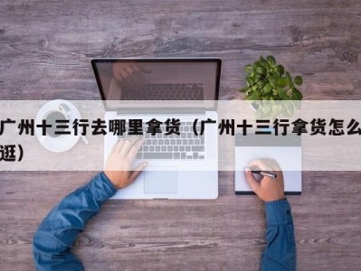 广州十三行去哪里拿货（广州十三行拿货怎么逛）