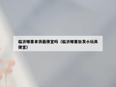 临沂哪里拿货最便宜吗（临沂哪里批发小玩具便宜）