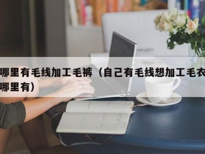 哪里有毛线加工毛裤（自己有毛线想加工毛衣哪里有）