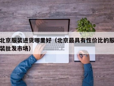 北京服装进货哪里好（北京最具有性价比的服装批发市场）