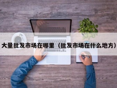 大量批发市场在哪里（批发市场在什么地方）