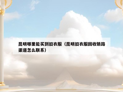 昆明哪里能买到旧衣服（昆明旧衣服回收销路渠道怎么联系）