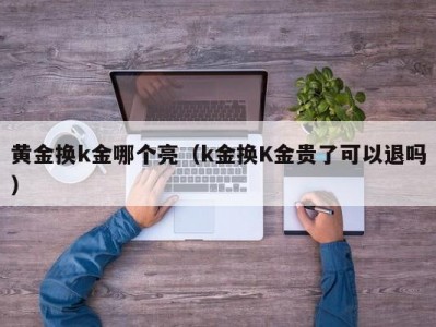 黄金换k金哪个亮（k金换K金贵了可以退吗）