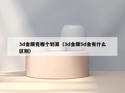 3d金跟克哪个划算（3d金跟5d金有什么区别）