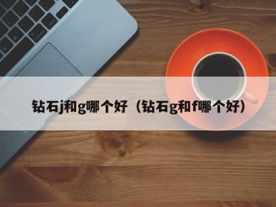 钻石j和g哪个好（钻石g和f哪个好）