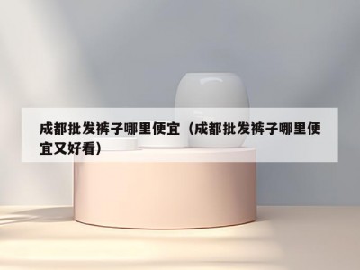 成都批发裤子哪里便宜（成都批发裤子哪里便宜又好看）