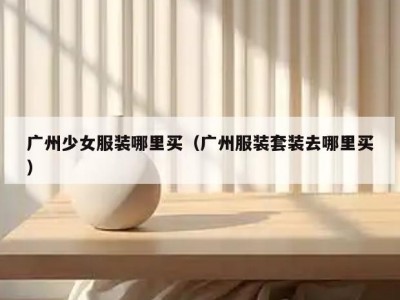 广州少女服装哪里买（广州服装套装去哪里买）