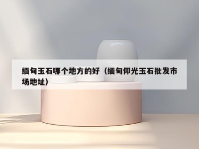 缅甸玉石哪个地方的好（缅甸仰光玉石批发市场地址）