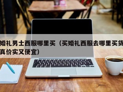 婚礼男士西服哪里买（买婚礼西服去哪里买货真价实又便宜）