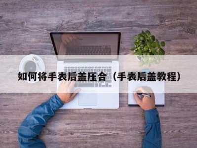 如何将手表后盖压合（手表后盖教程）