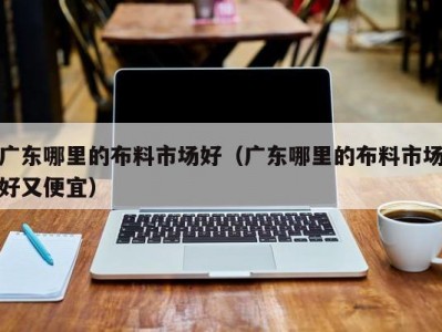 广东哪里的布料市场好（广东哪里的布料市场好又便宜）