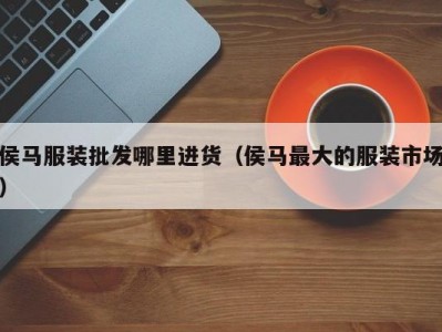 侯马服装批发哪里进货（侯马最大的服装市场）