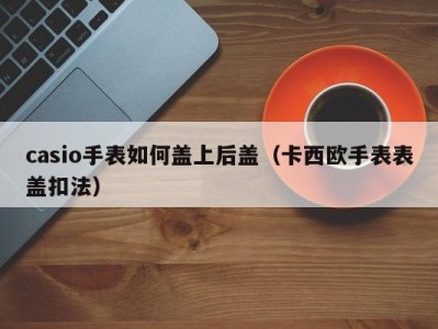 casio手表如何盖上后盖（卡西欧手表表盖扣法）