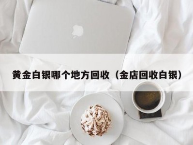 黄金白银哪个地方回收（金店回收白银）