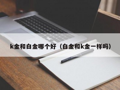k金和白金哪个好（白金和k金一样吗）