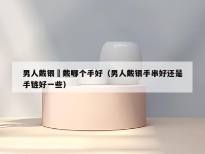 男人戴银鐲戴哪个手好（男人戴银手串好还是手链好一些）